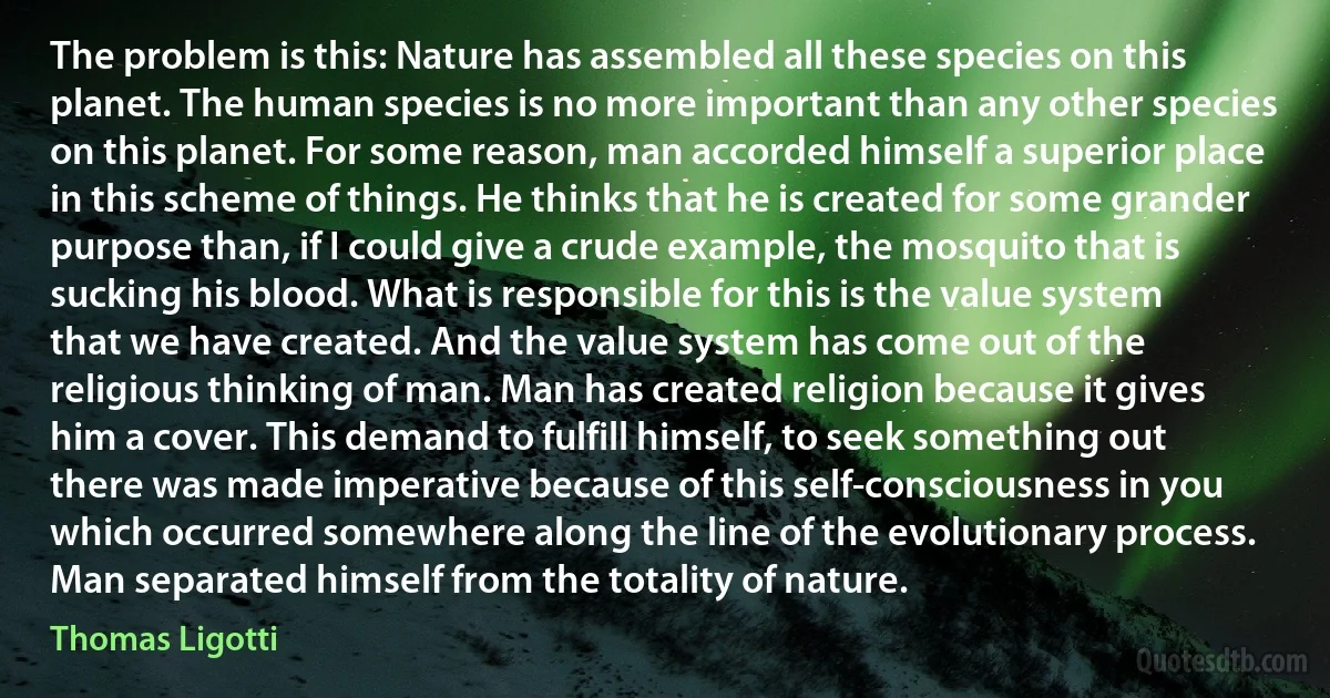 The problem is this: Nature has assembled all these species on this planet. The human species is no more important than any other species on this planet. For some reason, man accorded himself a superior place in this scheme of things. He thinks that he is created for some grander purpose than, if I could give a crude example, the mosquito that is sucking his blood. What is responsible for this is the value system that we have created. And the value system has come out of the religious thinking of man. Man has created religion because it gives him a cover. This demand to fulfill himself, to seek something out there was made imperative because of this self-consciousness in you which occurred somewhere along the line of the evolutionary process. Man separated himself from the totality of nature. (Thomas Ligotti)