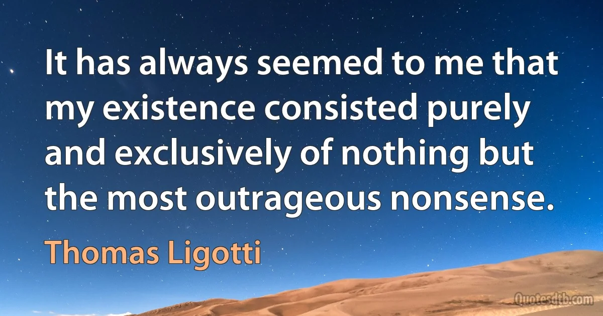 It has always seemed to me that my existence consisted purely and exclusively of nothing but the most outrageous nonsense. (Thomas Ligotti)