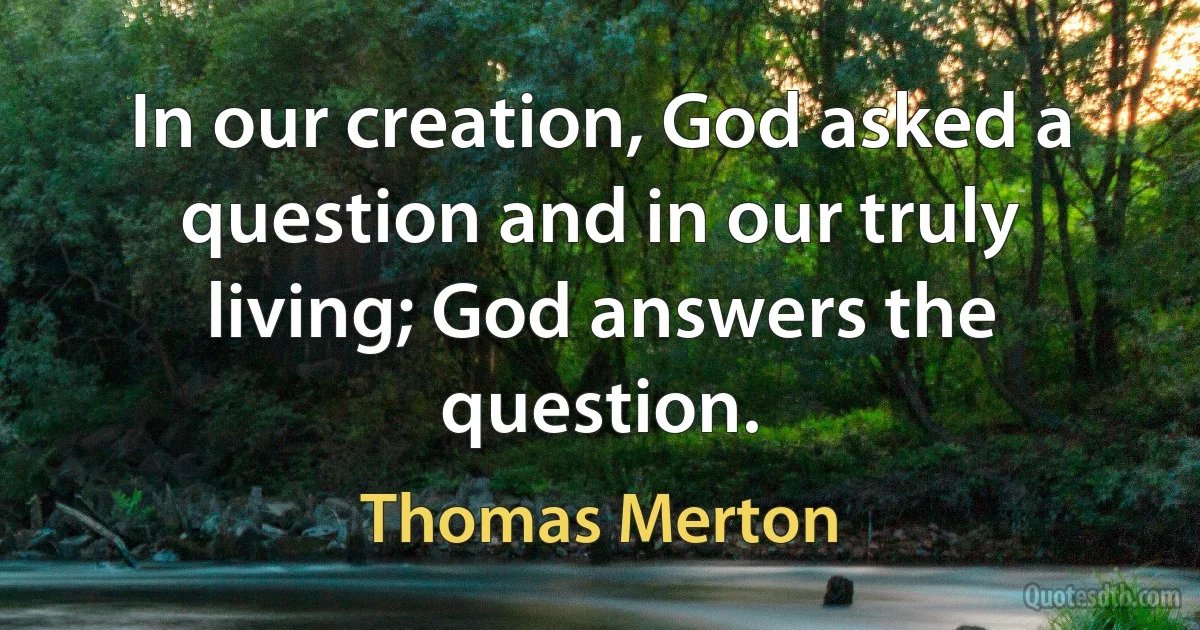 In our creation, God asked a question and in our truly living; God answers the question. (Thomas Merton)