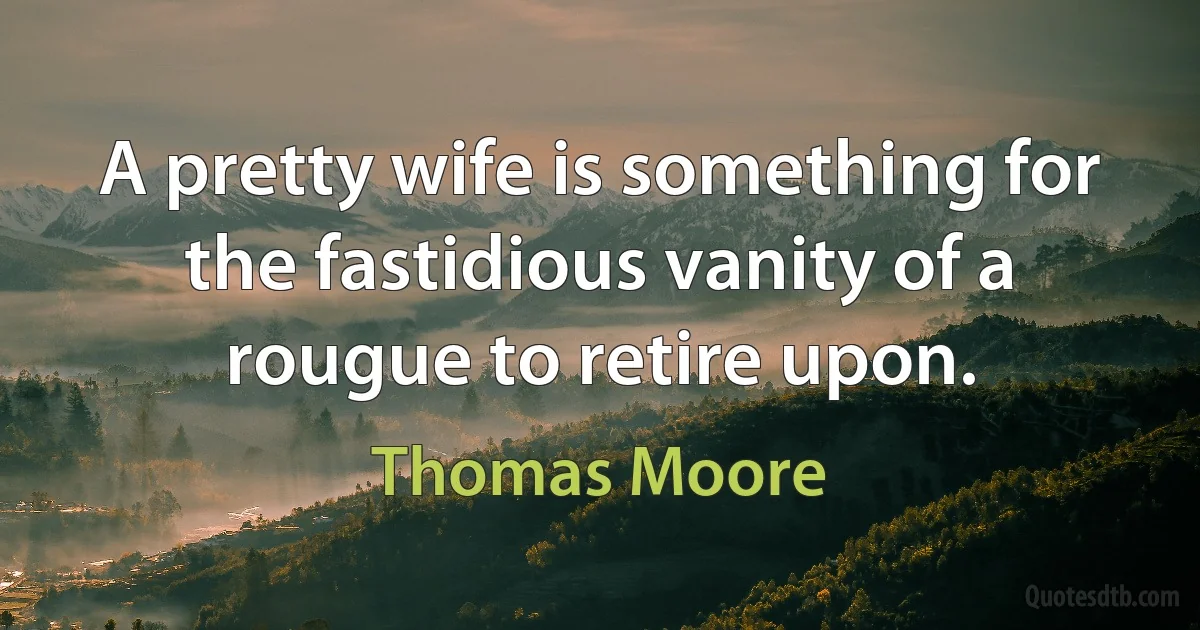 A pretty wife is something for the fastidious vanity of a rougue to retire upon. (Thomas Moore)