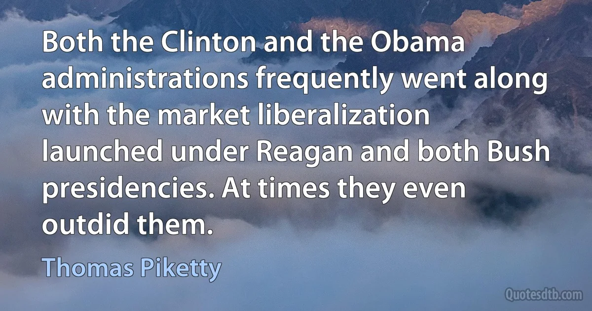 Both the Clinton and the Obama administrations frequently went along with the market liberalization launched under Reagan and both Bush presidencies. At times they even outdid them. (Thomas Piketty)