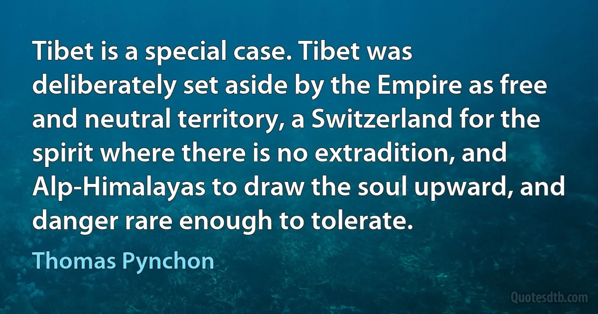 Tibet is a special case. Tibet was deliberately set aside by the Empire as free and neutral territory, a Switzerland for the spirit where there is no extradition, and Alp-Himalayas to draw the soul upward, and danger rare enough to tolerate. (Thomas Pynchon)