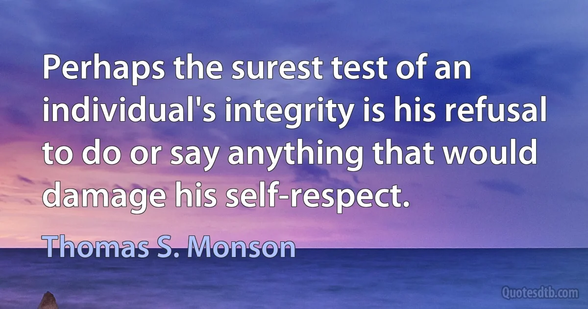 Perhaps the surest test of an individual's integrity is his refusal to do or say anything that would damage his self-respect. (Thomas S. Monson)