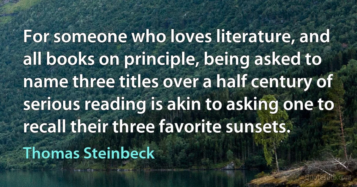 For someone who loves literature, and all books on principle, being asked to name three titles over a half century of serious reading is akin to asking one to recall their three favorite sunsets. (Thomas Steinbeck)