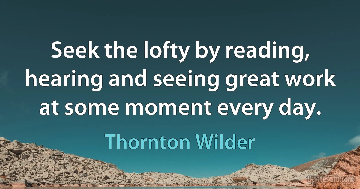 Seek the lofty by reading, hearing and seeing great work at some moment every day. (Thornton Wilder)