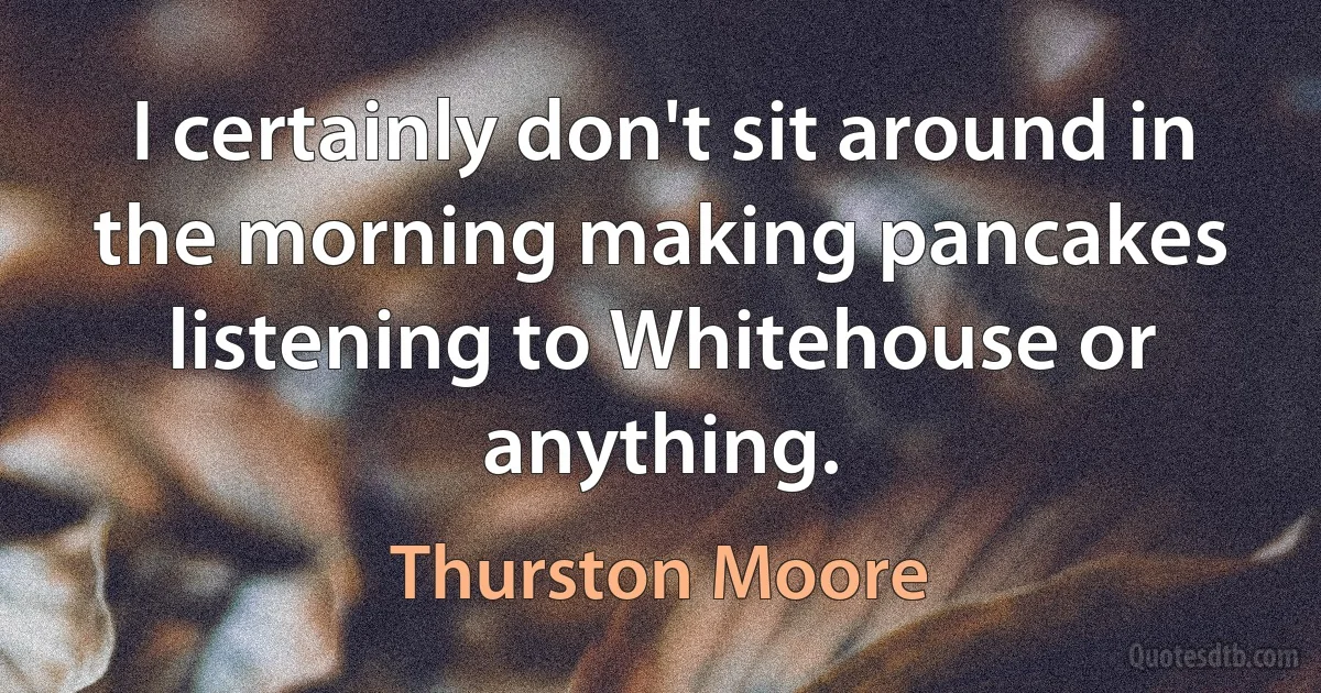 I certainly don't sit around in the morning making pancakes listening to Whitehouse or anything. (Thurston Moore)