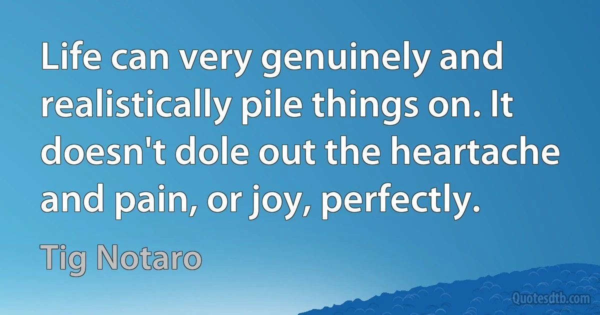 Life can very genuinely and realistically pile things on. It doesn't dole out the heartache and pain, or joy, perfectly. (Tig Notaro)