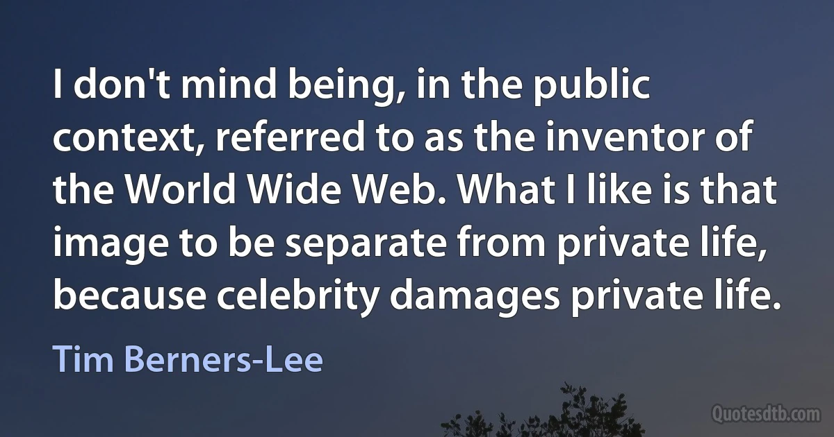 I don't mind being, in the public context, referred to as the inventor of the World Wide Web. What I like is that image to be separate from private life, because celebrity damages private life. (Tim Berners-Lee)