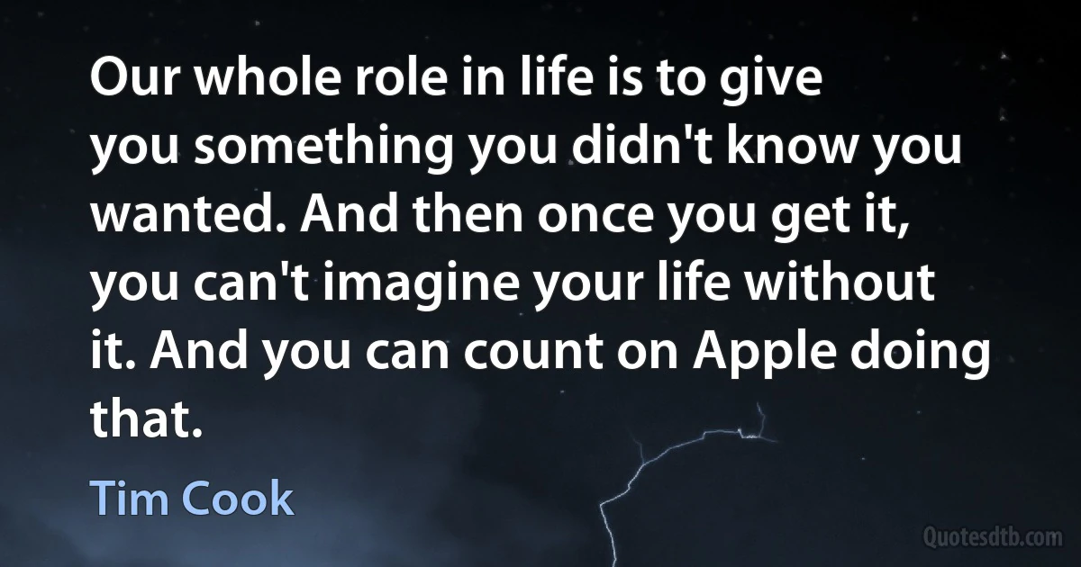 Our whole role in life is to give you something you didn't know you wanted. And then once you get it, you can't imagine your life without it. And you can count on Apple doing that. (Tim Cook)