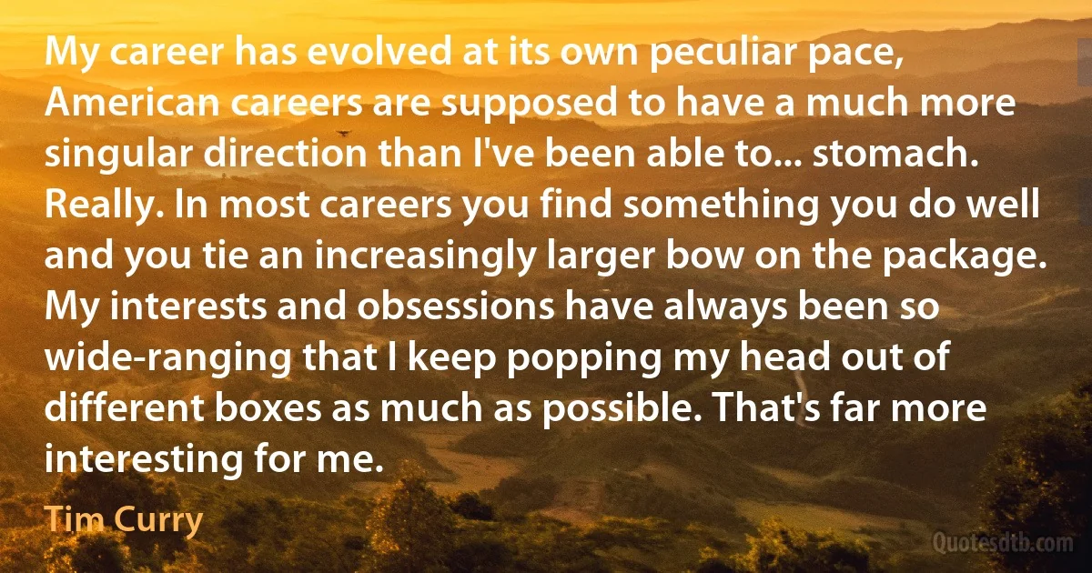 My career has evolved at its own peculiar pace, American careers are supposed to have a much more singular direction than I've been able to... stomach. Really. In most careers you find something you do well and you tie an increasingly larger bow on the package. My interests and obsessions have always been so wide-ranging that I keep popping my head out of different boxes as much as possible. That's far more interesting for me. (Tim Curry)