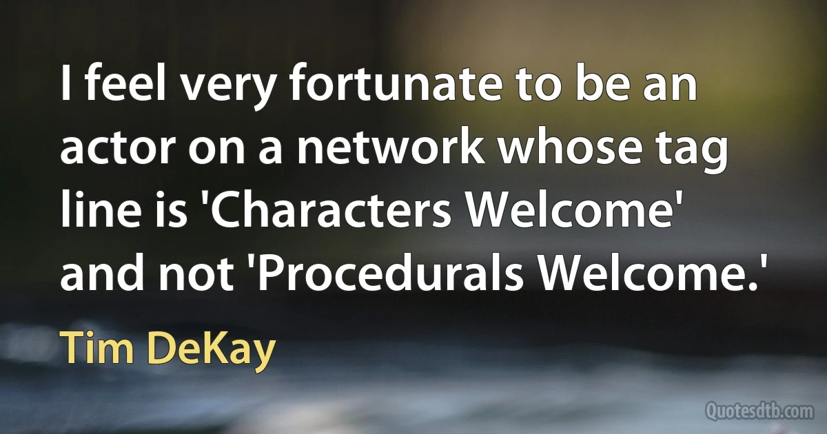 I feel very fortunate to be an actor on a network whose tag line is 'Characters Welcome' and not 'Procedurals Welcome.' (Tim DeKay)