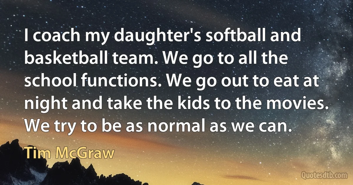 I coach my daughter's softball and basketball team. We go to all the school functions. We go out to eat at night and take the kids to the movies. We try to be as normal as we can. (Tim McGraw)