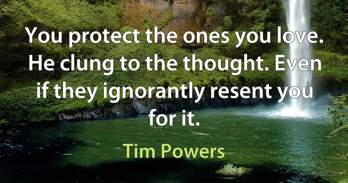 You protect the ones you love. He clung to the thought. Even if they ignorantly resent you for it. (Tim Powers)