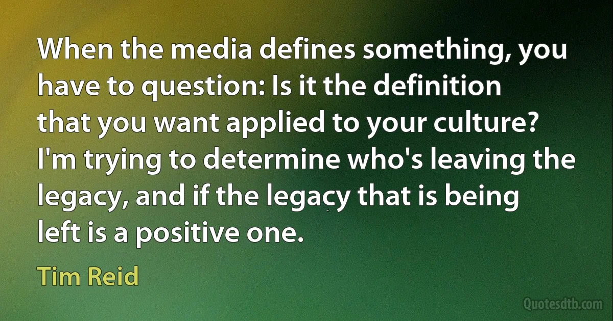 When the media defines something, you have to question: Is it the definition that you want applied to your culture? I'm trying to determine who's leaving the legacy, and if the legacy that is being left is a positive one. (Tim Reid)