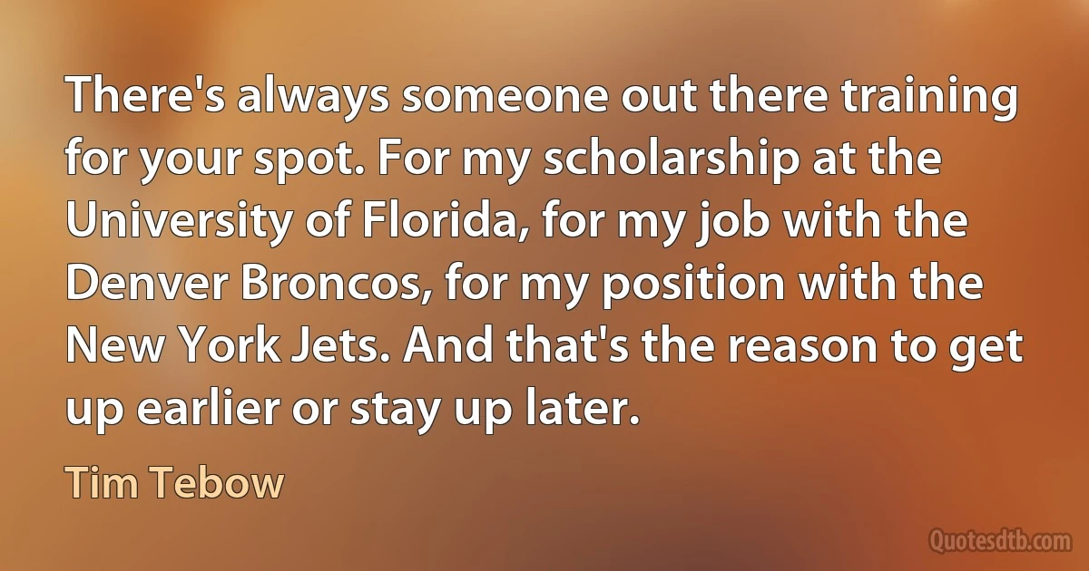 There's always someone out there training for your spot. For my scholarship at the University of Florida, for my job with the Denver Broncos, for my position with the New York Jets. And that's the reason to get up earlier or stay up later. (Tim Tebow)