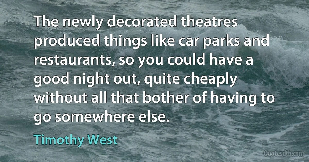 The newly decorated theatres produced things like car parks and restaurants, so you could have a good night out, quite cheaply without all that bother of having to go somewhere else. (Timothy West)