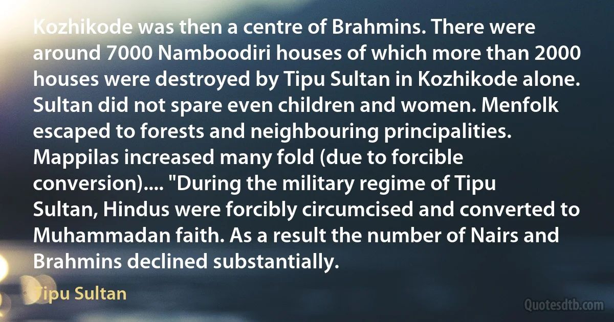 Kozhikode was then a centre of Brahmins. There were around 7000 Namboodiri houses of which more than 2000 houses were destroyed by Tipu Sultan in Kozhikode alone. Sultan did not spare even children and women. Menfolk escaped to forests and neighbouring principalities. Mappilas increased many fold (due to forcible conversion).... "During the military regime of Tipu Sultan, Hindus were forcibly circumcised and converted to Muhammadan faith. As a result the number of Nairs and Brahmins declined substantially. (Tipu Sultan)