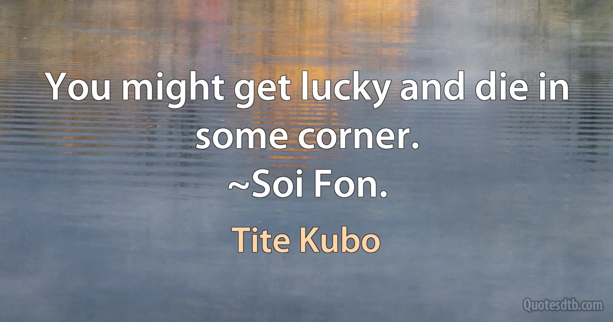 You might get lucky and die in some corner.
~Soi Fon. (Tite Kubo)