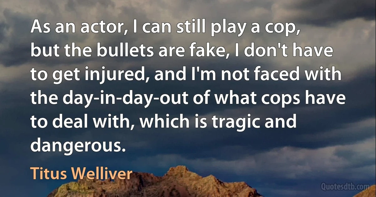 As an actor, I can still play a cop, but the bullets are fake, I don't have to get injured, and I'm not faced with the day-in-day-out of what cops have to deal with, which is tragic and dangerous. (Titus Welliver)