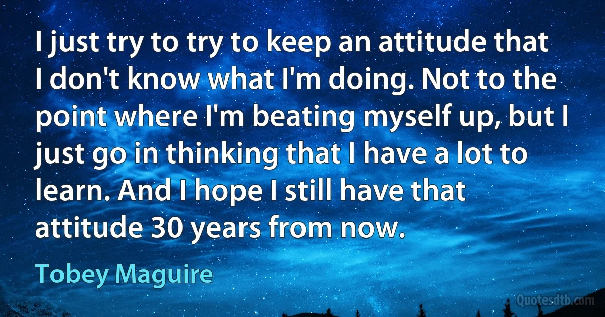 I just try to try to keep an attitude that I don't know what I'm doing. Not to the point where I'm beating myself up, but I just go in thinking that I have a lot to learn. And I hope I still have that attitude 30 years from now. (Tobey Maguire)