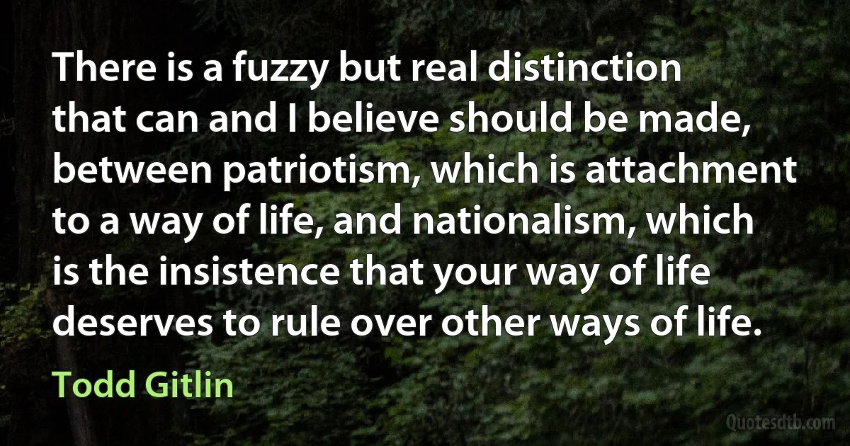 There is a fuzzy but real distinction that can and I believe should be made, between patriotism, which is attachment to a way of life, and nationalism, which is the insistence that your way of life deserves to rule over other ways of life. (Todd Gitlin)