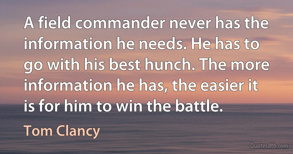 A field commander never has the information he needs. He has to go with his best hunch. The more information he has, the easier it is for him to win the battle. (Tom Clancy)