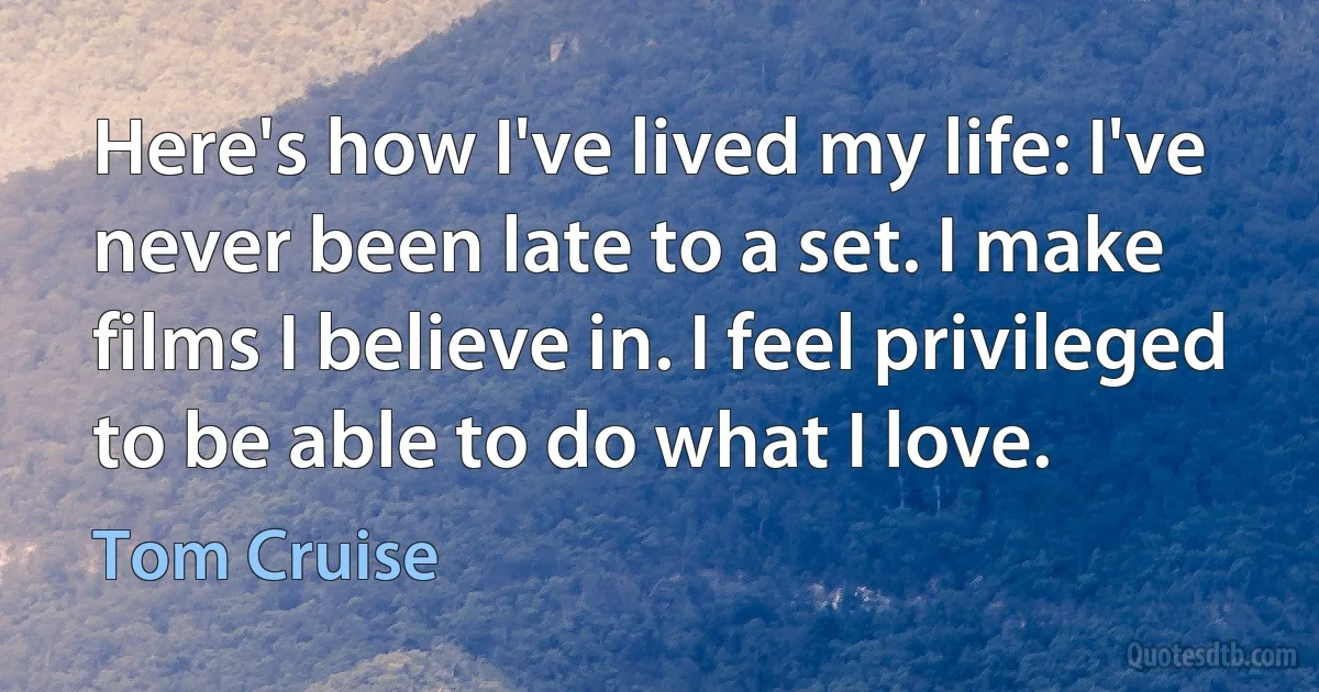 Here's how I've lived my life: I've never been late to a set. I make films I believe in. I feel privileged to be able to do what I love. (Tom Cruise)