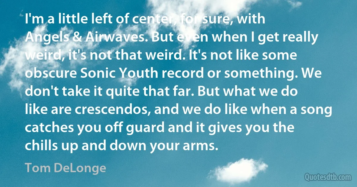 I'm a little left of center, for sure, with Angels & Airwaves. But even when I get really weird, it's not that weird. It's not like some obscure Sonic Youth record or something. We don't take it quite that far. But what we do like are crescendos, and we do like when a song catches you off guard and it gives you the chills up and down your arms. (Tom DeLonge)