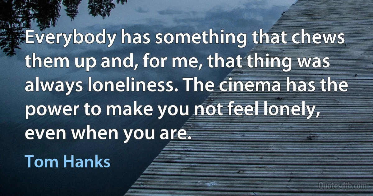 Everybody has something that chews them up and, for me, that thing was always loneliness. The cinema has the power to make you not feel lonely, even when you are. (Tom Hanks)