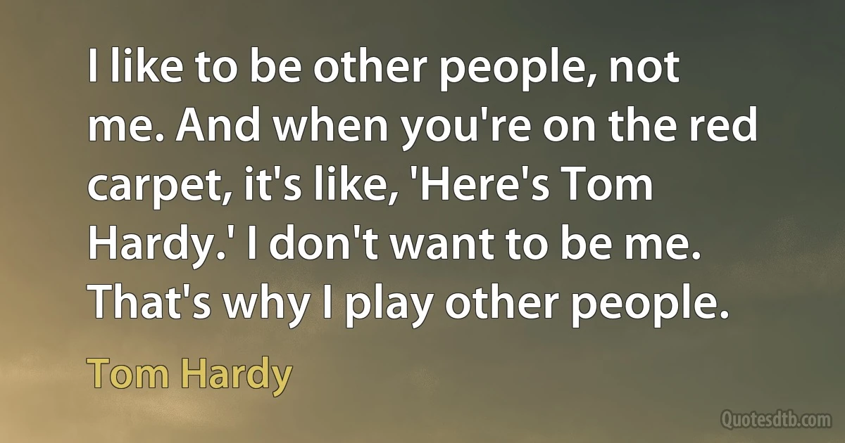 I like to be other people, not me. And when you're on the red carpet, it's like, 'Here's Tom Hardy.' I don't want to be me. That's why I play other people. (Tom Hardy)