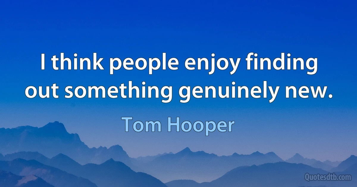 I think people enjoy finding out something genuinely new. (Tom Hooper)