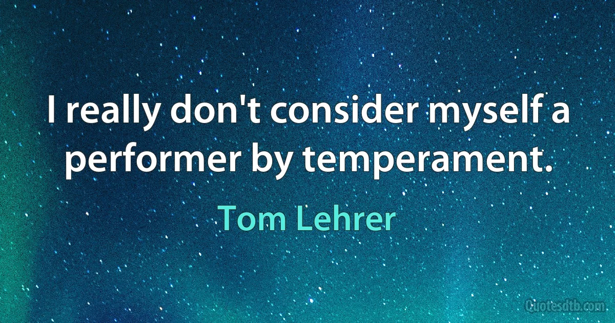 I really don't consider myself a performer by temperament. (Tom Lehrer)