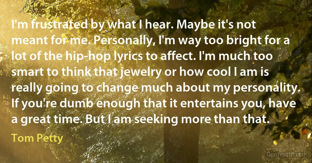 I'm frustrated by what I hear. Maybe it's not meant for me. Personally, I'm way too bright for a lot of the hip-hop lyrics to affect. I'm much too smart to think that jewelry or how cool I am is really going to change much about my personality. If you're dumb enough that it entertains you, have a great time. But I am seeking more than that. (Tom Petty)