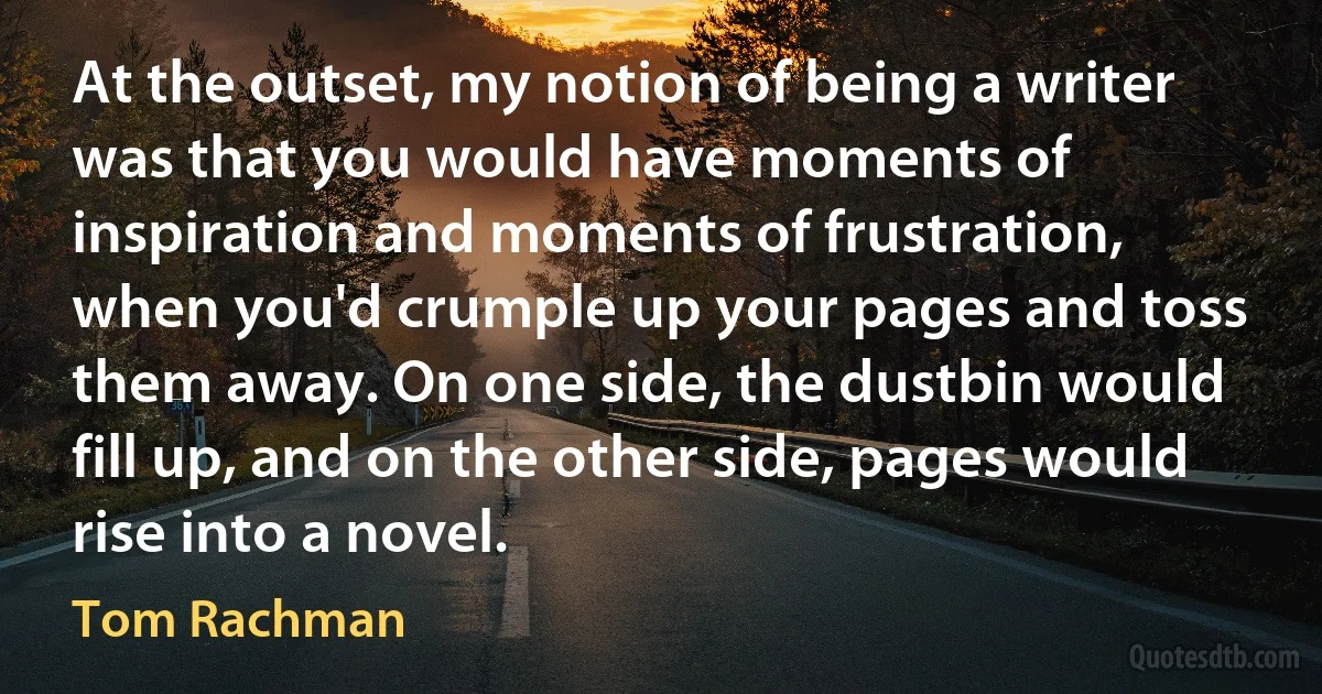 At the outset, my notion of being a writer was that you would have moments of inspiration and moments of frustration, when you'd crumple up your pages and toss them away. On one side, the dustbin would fill up, and on the other side, pages would rise into a novel. (Tom Rachman)