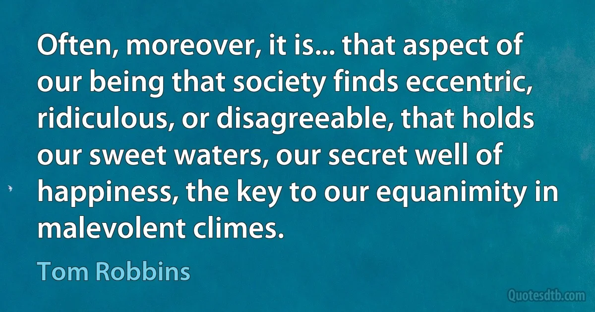 Often, moreover, it is... that aspect of our being that society finds eccentric, ridiculous, or disagreeable, that holds our sweet waters, our secret well of happiness, the key to our equanimity in malevolent climes. (Tom Robbins)