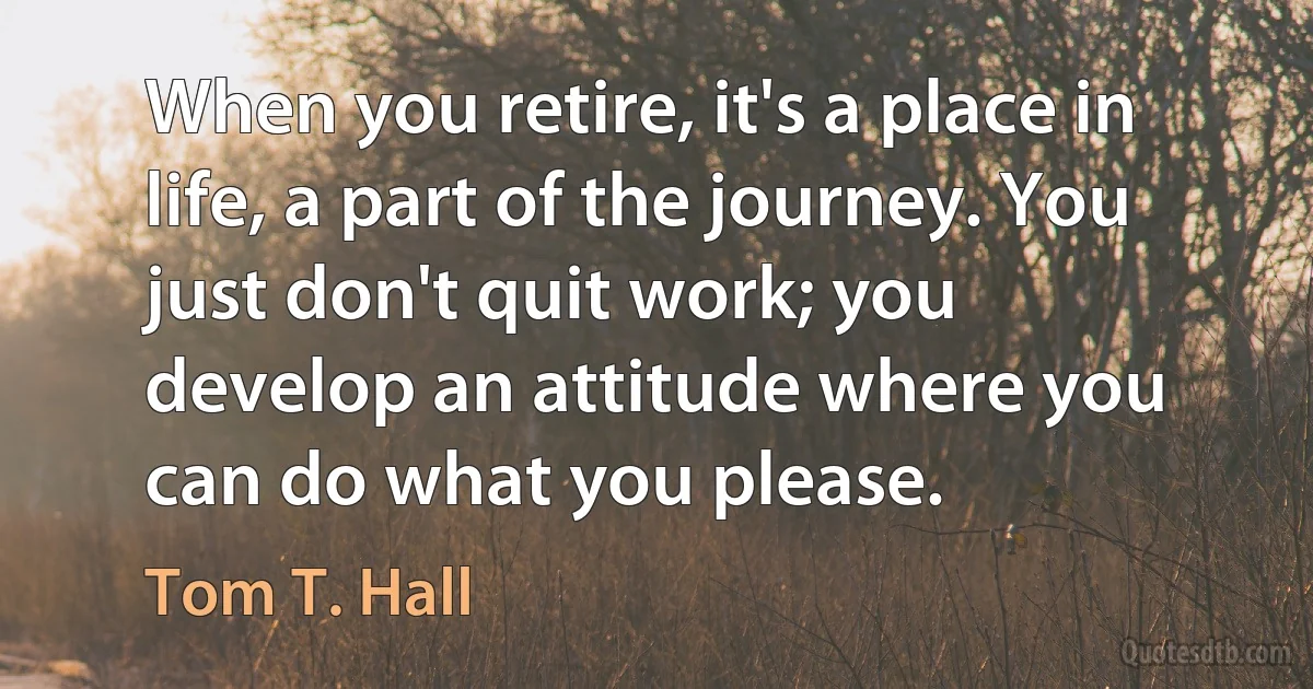 When you retire, it's a place in life, a part of the journey. You just don't quit work; you develop an attitude where you can do what you please. (Tom T. Hall)