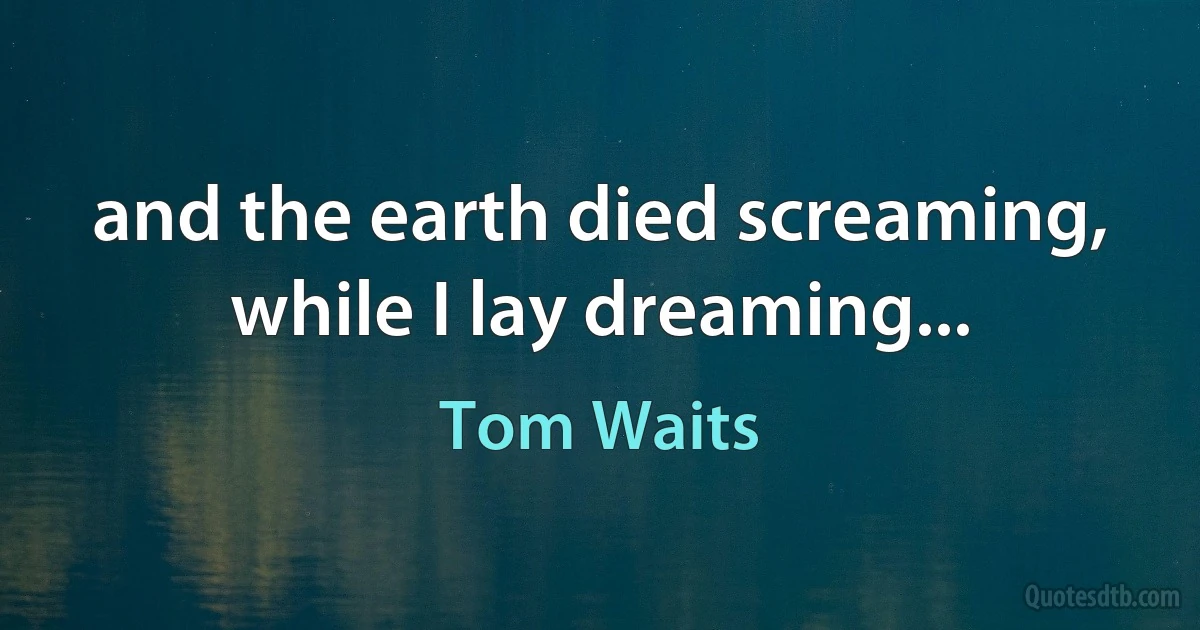 and the earth died screaming, while I lay dreaming... (Tom Waits)