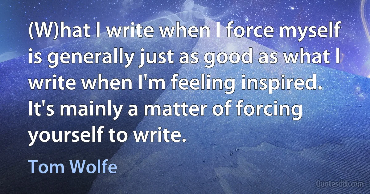 (W)hat I write when I force myself is generally just as good as what I write when I'm feeling inspired. It's mainly a matter of forcing yourself to write. (Tom Wolfe)