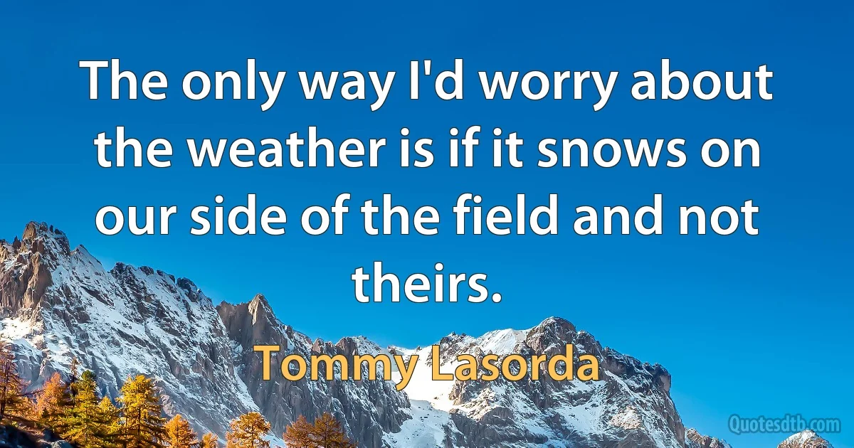 The only way I'd worry about the weather is if it snows on our side of the field and not theirs. (Tommy Lasorda)