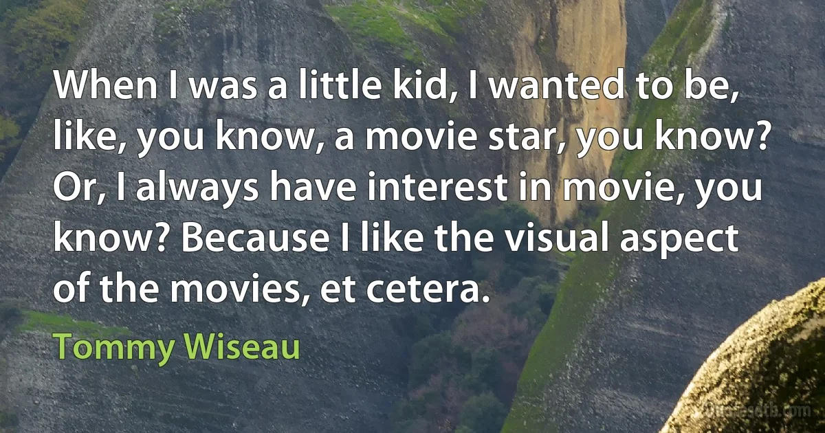 When I was a little kid, I wanted to be, like, you know, a movie star, you know? Or, I always have interest in movie, you know? Because I like the visual aspect of the movies, et cetera. (Tommy Wiseau)