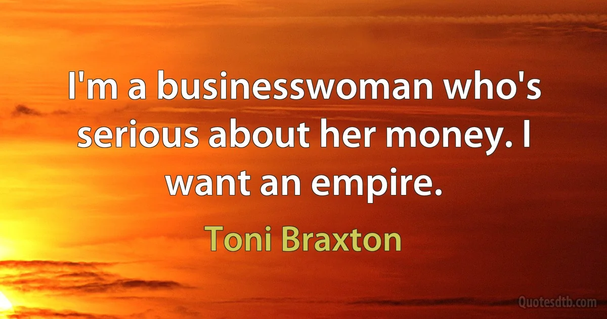 I'm a businesswoman who's serious about her money. I want an empire. (Toni Braxton)