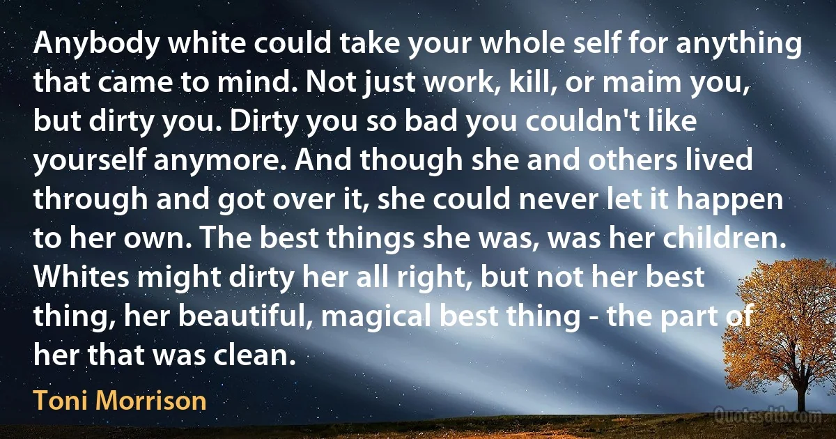 Anybody white could take your whole self for anything that came to mind. Not just work, kill, or maim you, but dirty you. Dirty you so bad you couldn't like yourself anymore. And though she and others lived through and got over it, she could never let it happen to her own. The best things she was, was her children. Whites might dirty her all right, but not her best thing, her beautiful, magical best thing - the part of her that was clean. (Toni Morrison)