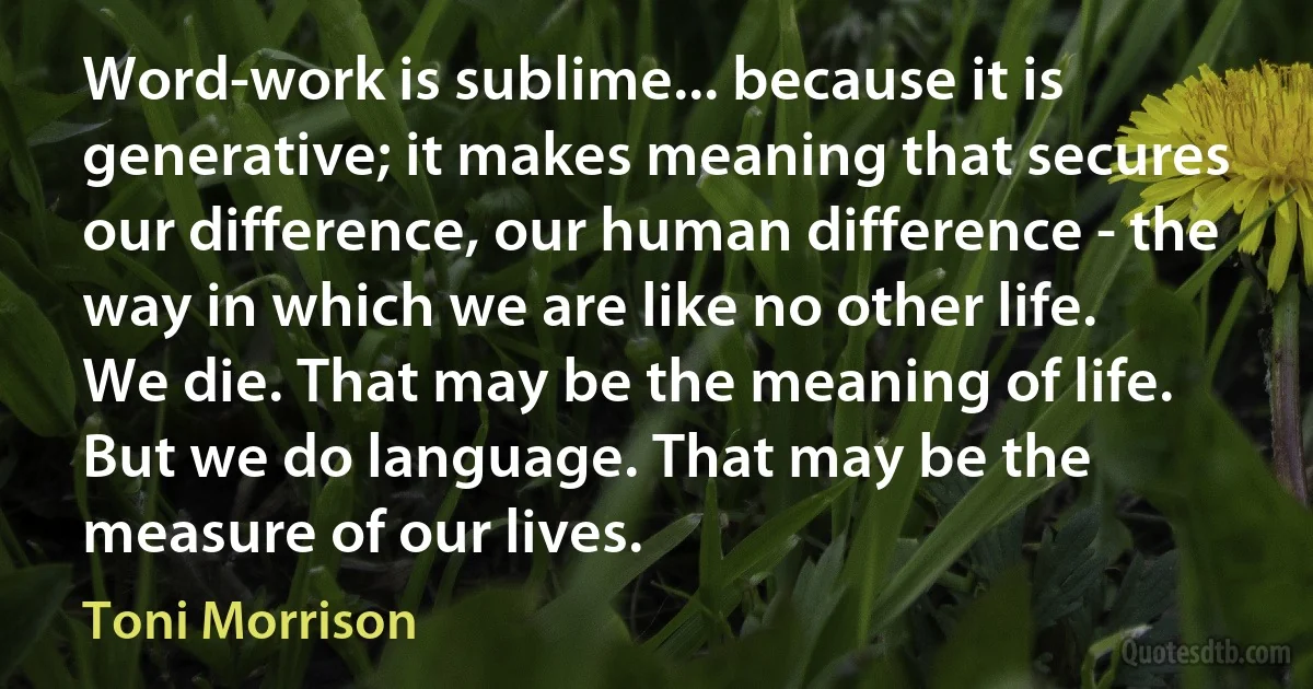 Word-work is sublime... because it is generative; it makes meaning that secures our difference, our human difference - the way in which we are like no other life.
We die. That may be the meaning of life. But we do language. That may be the measure of our lives. (Toni Morrison)