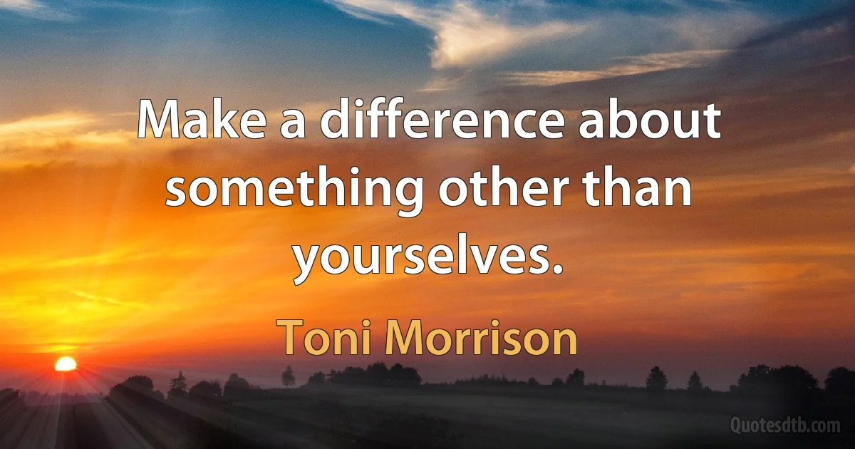 Make a difference about something other than yourselves. (Toni Morrison)