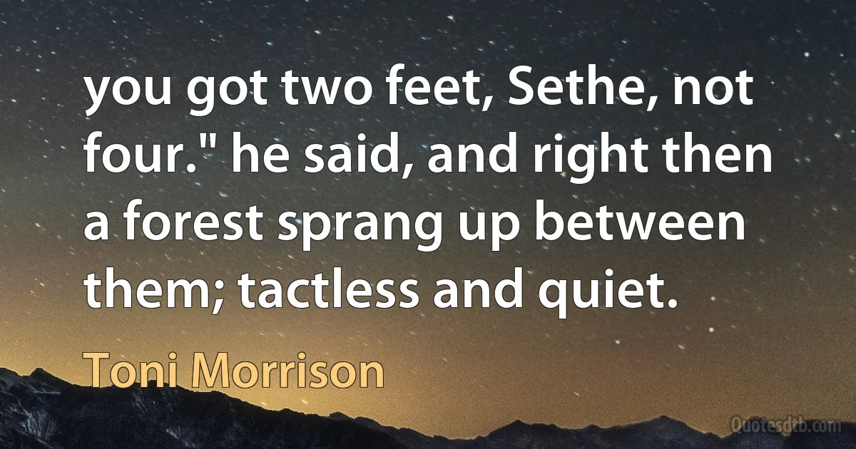 you got two feet, Sethe, not four." he said, and right then a forest sprang up between them; tactless and quiet. (Toni Morrison)