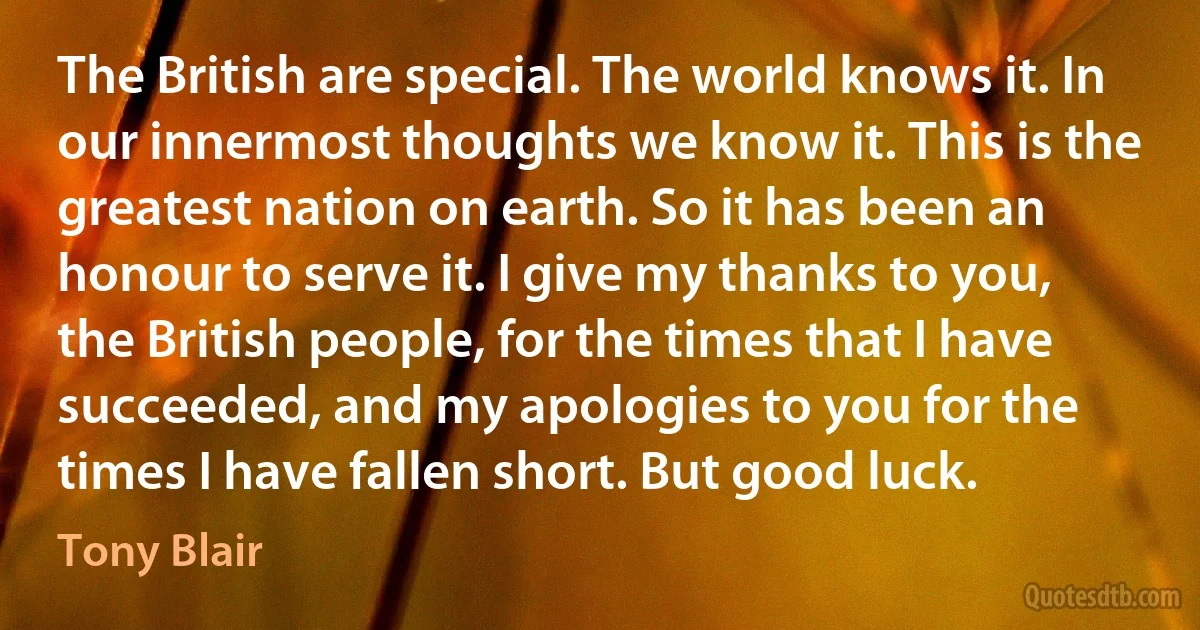 The British are special. The world knows it. In our innermost thoughts we know it. This is the greatest nation on earth. So it has been an honour to serve it. I give my thanks to you, the British people, for the times that I have succeeded, and my apologies to you for the times I have fallen short. But good luck. (Tony Blair)