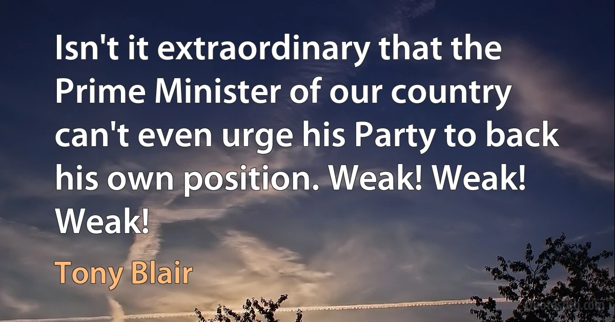 Isn't it extraordinary that the Prime Minister of our country can't even urge his Party to back his own position. Weak! Weak! Weak! (Tony Blair)