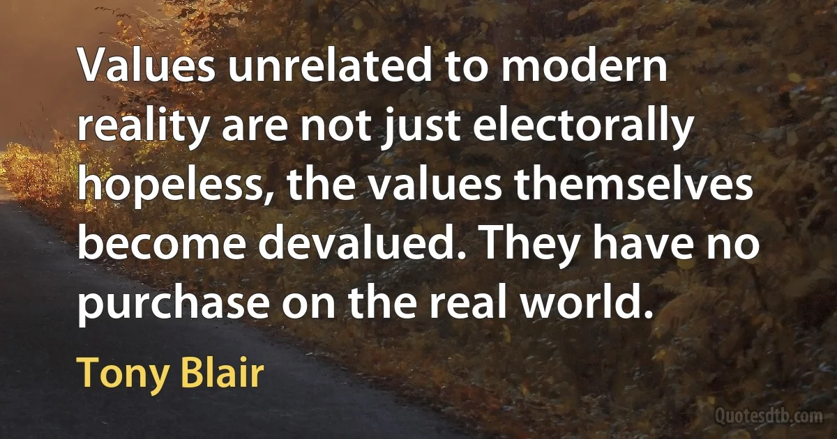 Values unrelated to modern reality are not just electorally hopeless, the values themselves become devalued. They have no purchase on the real world. (Tony Blair)