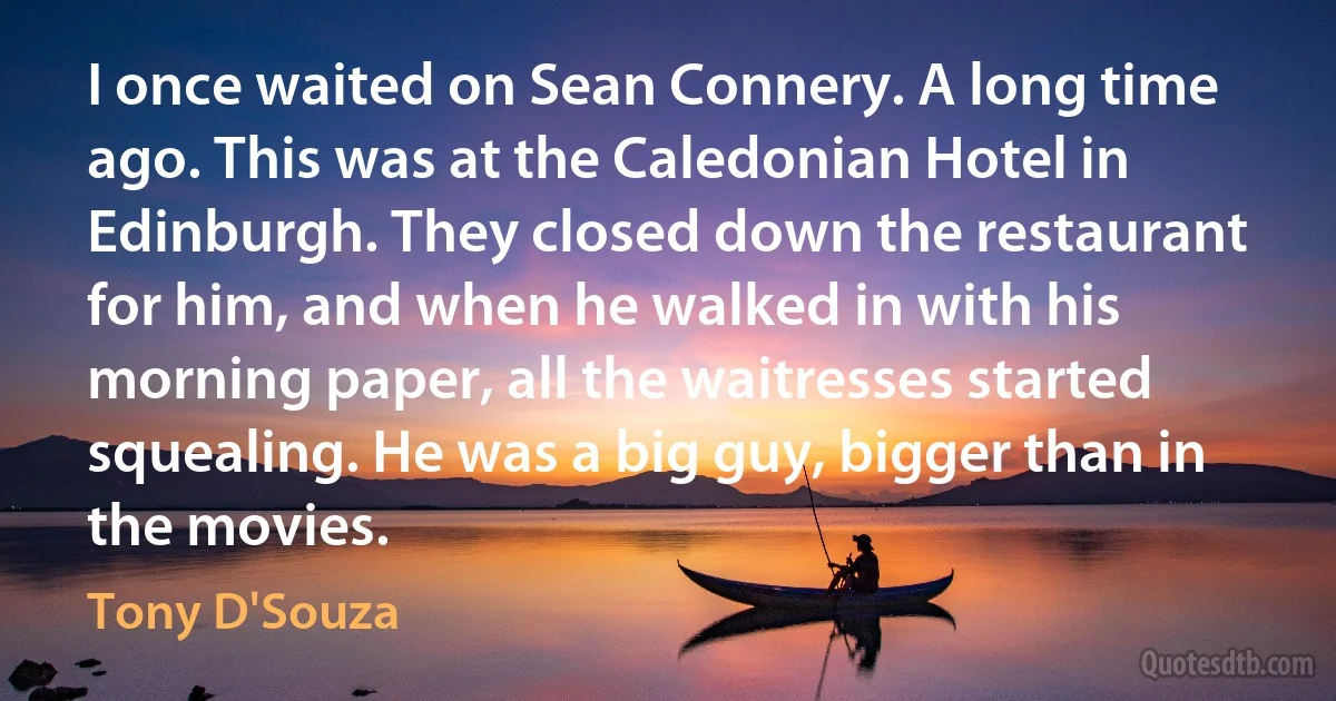 I once waited on Sean Connery. A long time ago. This was at the Caledonian Hotel in Edinburgh. They closed down the restaurant for him, and when he walked in with his morning paper, all the waitresses started squealing. He was a big guy, bigger than in the movies. (Tony D'Souza)