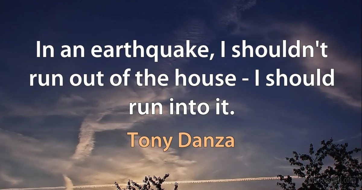 In an earthquake, I shouldn't run out of the house - I should run into it. (Tony Danza)